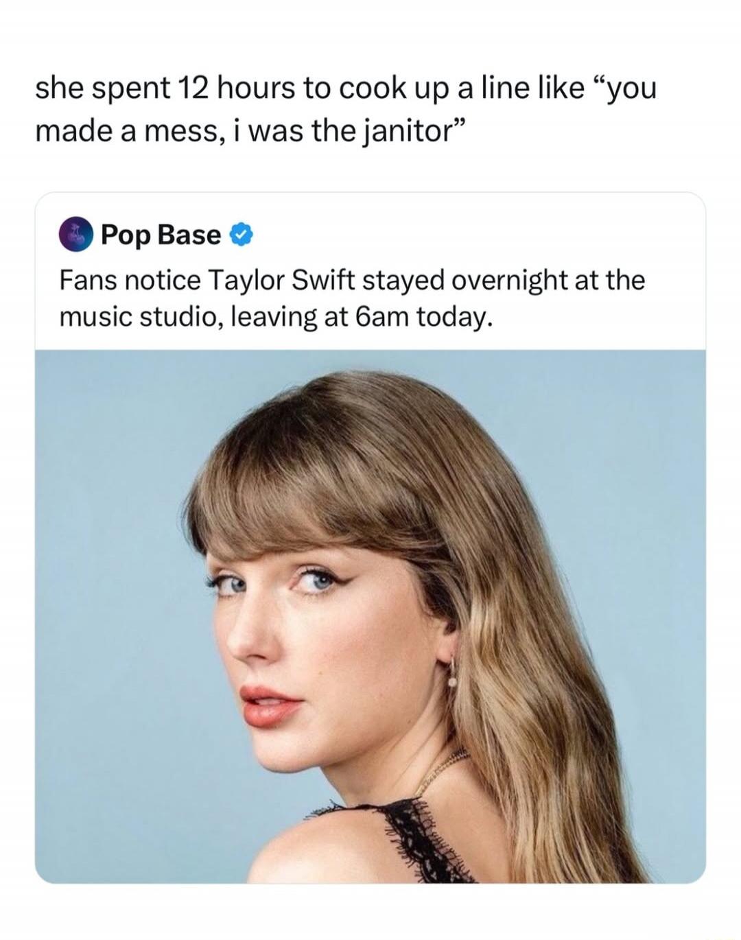 she spent 12 hours to cook up a line like “you made a mess, i was the janitor” Pop Base Fans notice Taylor Swift stayed overnight at the music studio, leaving at 6am today.