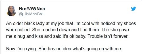 BreYAWNna v _lisMissBre An older black lady at my job that Im cool with noticed my shoes were untied She reached down and tied them The she gave me a hug and kiss and said its ok baby Trouble isnt forever Now m crying She has no idea whats going on with me