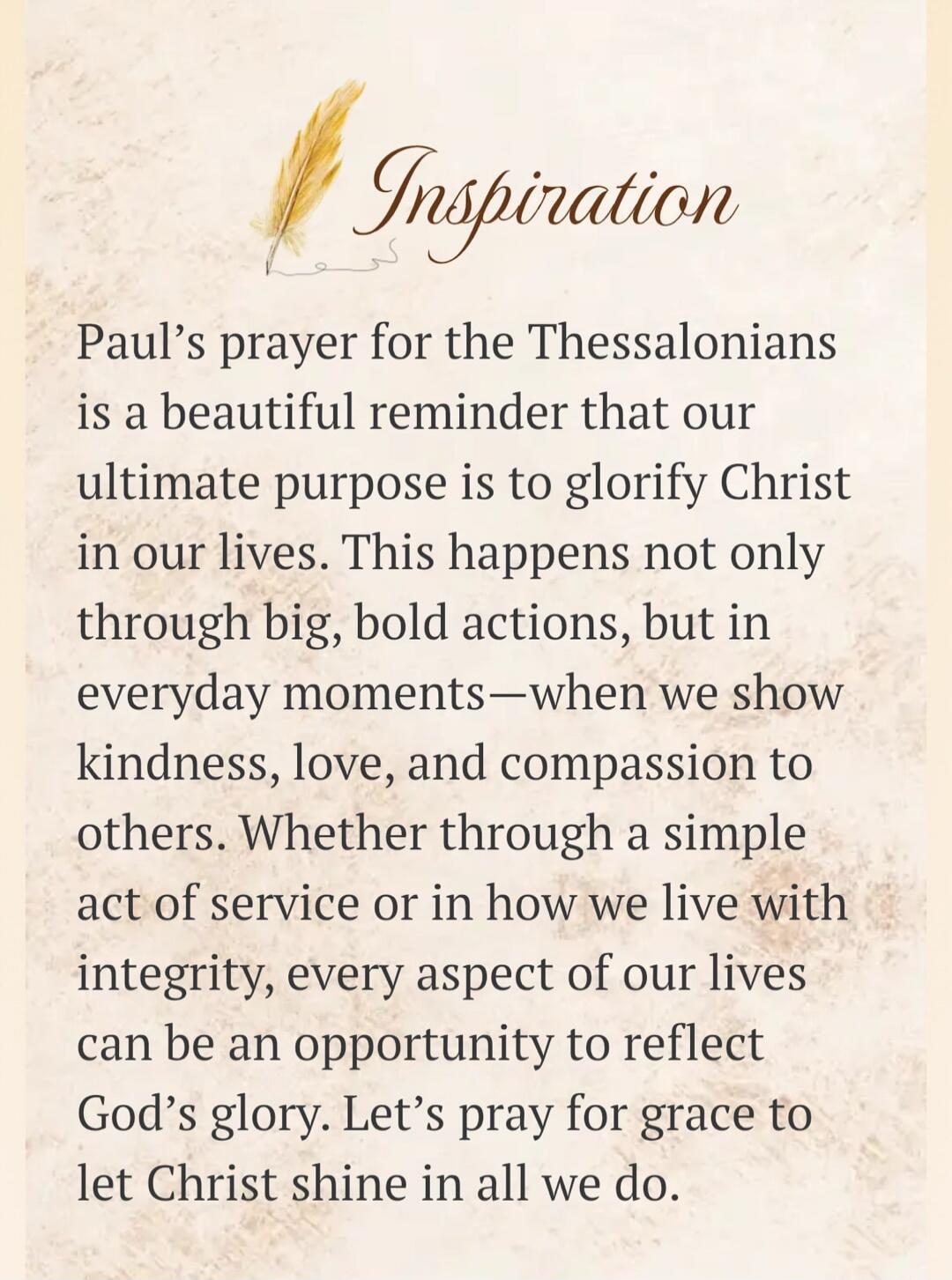 Inspiration. Paul's prayer for the Thessalonians is a beautiful reminder that our ultimate purpose is to glorify Christ in our lives. This happens not only through big, bold actions, but in everyday moments—when we show kindness, love, and compassion to others. Whether through a simple act of service or in how we live with integrity, every aspect o