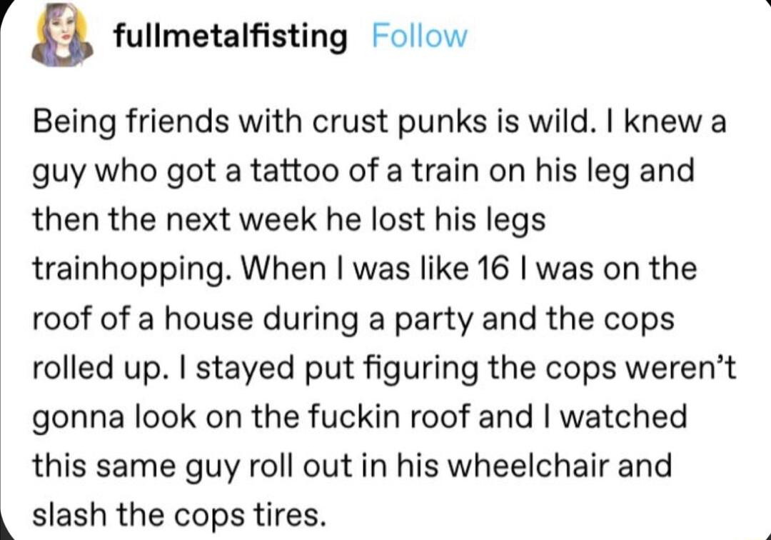 f a fullmetalfisting Follow Being friends with crust punks is wild knew a guy who got a tattoo of a train on his leg and then the next week he lost his legs trainhopping When was like 16 was on the roof of a house during a party and the cops rolled up stayed put figuring the cops werent gonna look on the fuckin roof and watched this same guy roll out in his wheelchair and slash the cops tires