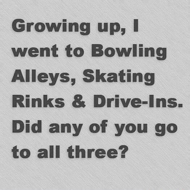 Growing up went to Bowling Alleys Skating Rinks Drive Ins Did any of you go to all three