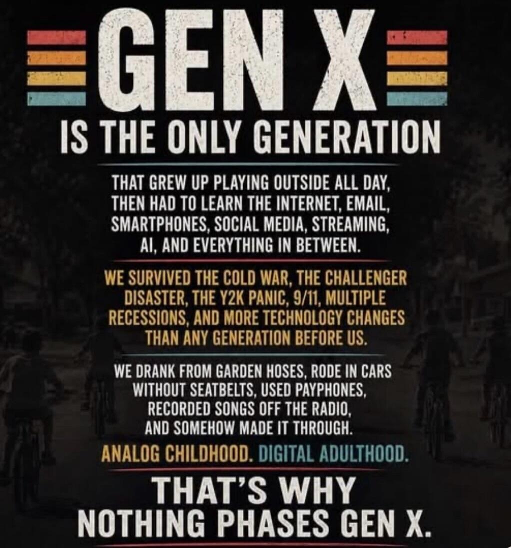 GEN X IS THE ONLY GENERATION THAT GREW UP PLAYING OUTSIDE ALL DAY, THEN HAD TO LEARN THE INTERNET, EMAIL, SMARTPHONES, SOCIAL MEDIA, STREAMING, AI, AND EVERYTHING IN BETWEEN. WE SURVIVED THE COLD WAR, THE CHALLENGER DISASTER, THE Y2K PANIC, 9/11, MULTIPLE RECESSIONS, AND MORE TECHNOLOGY CHANGES THAN ANY GENERATION BEFORE US. WE DRANK FROM GARDEN HO