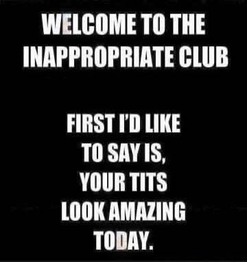 WELCOME TO THE INAPPROPRIATE CLUB FIRST I'D LIKE TO SAY IS, YOUR TITS LOOK AMAZING TODAY.