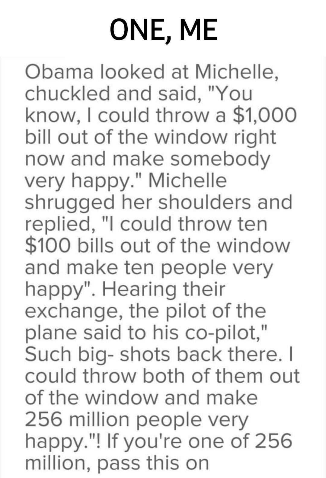 ONE ME Obama looked at Michelle chuckled and said You know could throw a 1000 bill out of the window right now and make somebody very happy Michelle shrugged her shoulders and replied l could throw ten 100 bills out of the window and make ten people very happy Hearing their exchange the pilot of the plane said to his co pilot Such big shots back there could throw both of them out of the window and