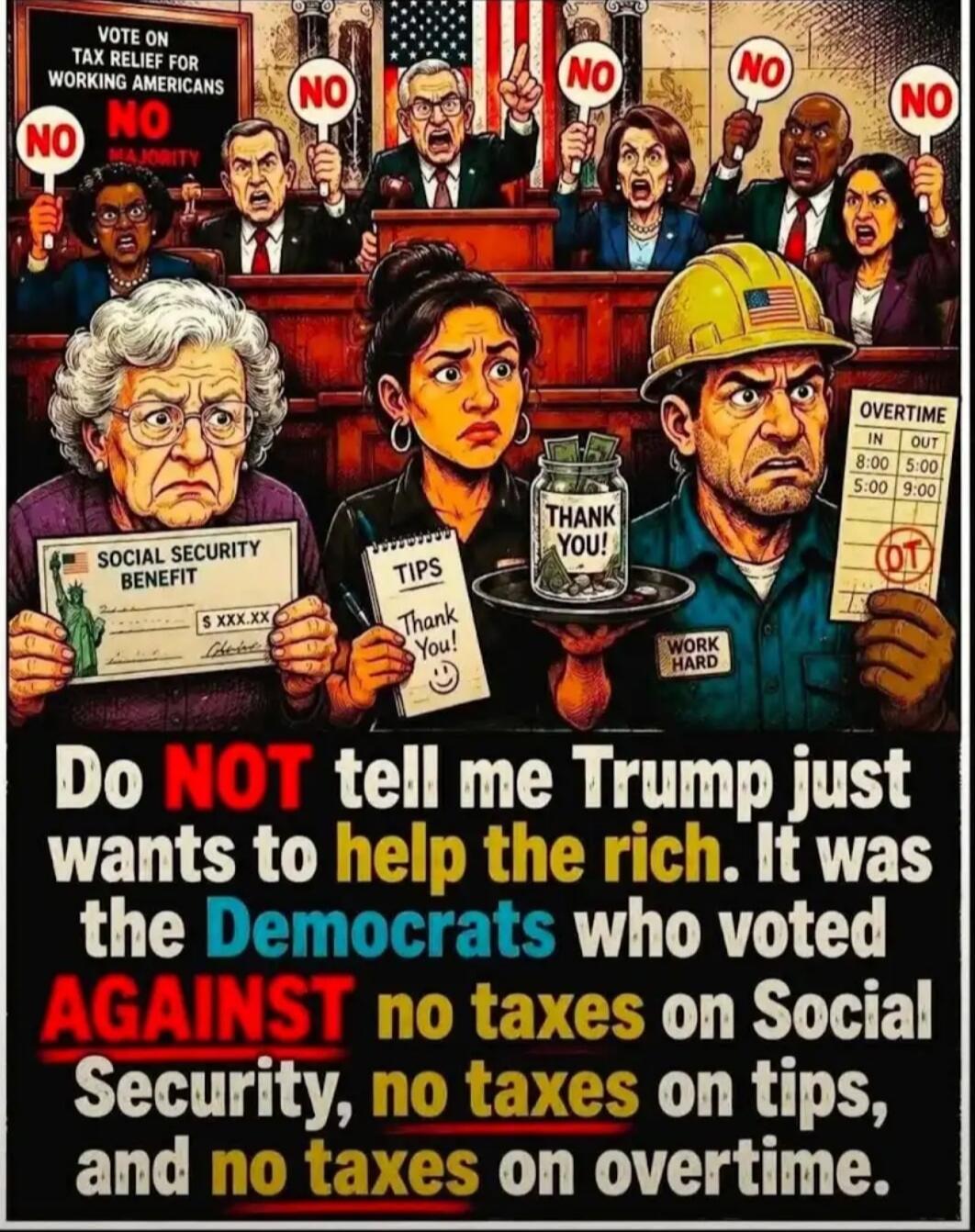 VOTE ON TAX RELIEF FOR WORKING AMERICANS NO NO MAJORITY SOCIAL SECURITY BENEFIT S XXX.XX TIPS Thank You! THANK YOU! OVERTIME IN 8:00 OUT 5:00 5:00 9:00 OT WORK HARD Do NOT tell me Trump just wants to help the rich. It was the Democrats who voted AGAINST no taxes on Social Security, no taxes on tips, and no taxes on overtime.
