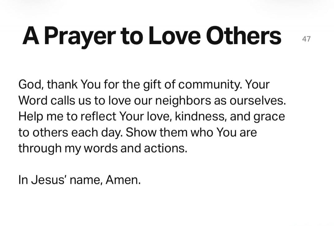 A Prayer to Love Others 47 God, thank You for the gift of community. Your Word calls us to love our neighbors as ourselves. Help me to reflect Your love, kindness, and grace to others each day. Show them who You are through my words and actions. In Jesus' name, Amen.
