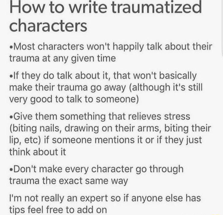 How to write traumatized characters Most characters wont happily talk about their trauma at any given time If they do talk about it that wont basically make their trauma go away although its still very good to talk to someone Give them something that relieves stress biting nails drawing on their arms biting their lip etc if someone mentions it or if they just think about it Dont make every charact