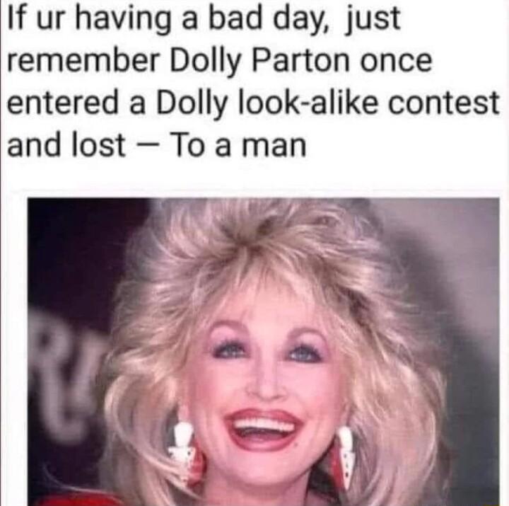 If ur having a bad day just remember Dolly Parton once entered a Dolly look alike contest and lost To a man