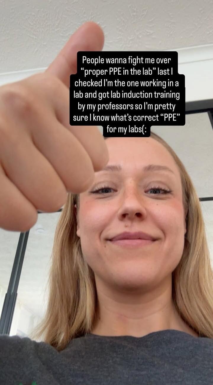 People wanna fight me over “proper PPE in the lab” last I checked I’m the one working in a lab and got lab induction training by my professors so I’m pretty sure I know what’s correct “PPE” for my labs(: