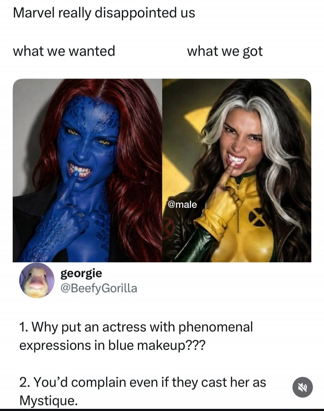 Marvel really disappointed us. What we wanted: a woman in blue makeup as Mystique. What we got: a woman in a yellow suit as Rogue. Georgie @BeefyGorilla comments: 1. Why put an actress with phenomenal expressions in blue makeup??? 2. You'd complain even if they cast her as Mystique.
