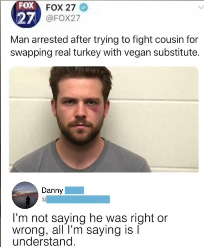 Man arrested after trying to fight cousin for swapping real turkey with vegan substitute. I'm not saying he was right or wrong, all I'm saying is I understand.