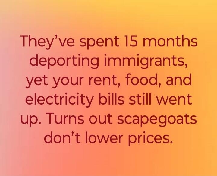 They've spent 15 months deporting immigrants, yet your rent, food, and electricity bills still went up. Turns out scapegoats don't lower prices.