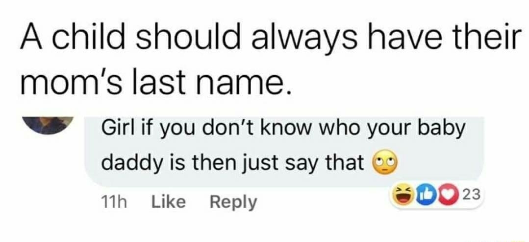 e A child should always have their moms last name Girl if you dont know who your baby daddy is then just say that 1h Like Reply 002