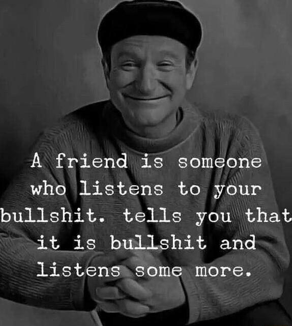 A friend is someone who listens to your bullshit tells you that it is bullshit and listens some more