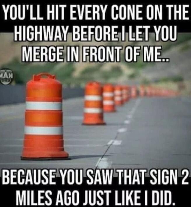 YOU'LL HIT EVERY CONE ON THE HIGHWAY BEFORE I LET YOU MERGE IN FRONT OF ME.. BECAUSE YOU SAW THAT SIGN 2 MILES AGO JUST LIKE I DID.