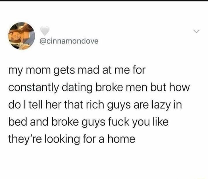 my mom gets mad at me for constantly dating broke men but how do I tell her that rich guys are lazy in bed and broke guys fuck you like they're looking for a home