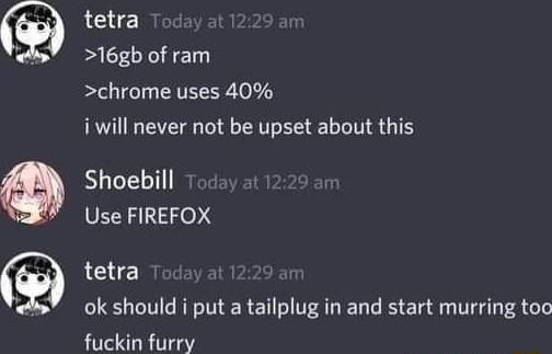 tetra 16gb of ram chrome uses 40 i will never not be upset about this Shoebill Use FIREFOX tetra A ok should i put a tailplug in and start murring too fuckin furry