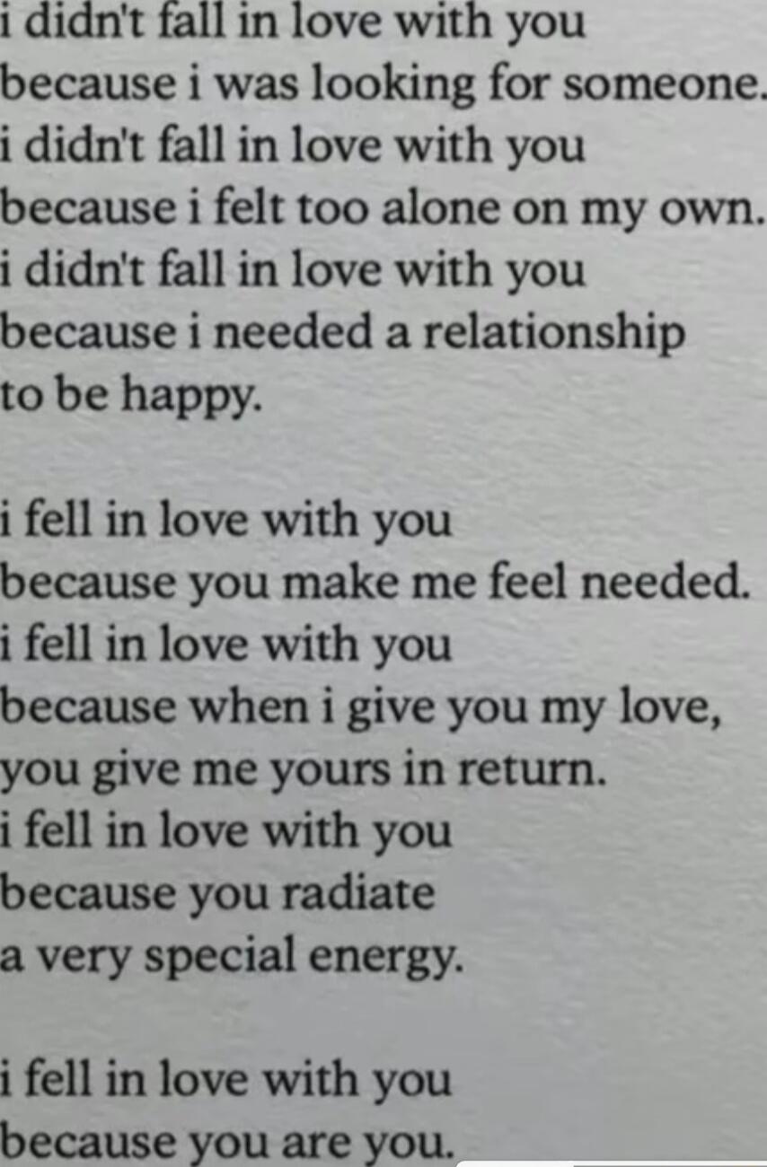 1 didnt fall in love with you because i was looking for someone i didnt fall in love with you because i felt too alone on my own i didnt fall in love with you because i needed a relationship to be happy i fell in love with you because you make me feel needed i fell in love with you because when i give you my love you give me yours in return i fell in love with you because you radiate a very specia