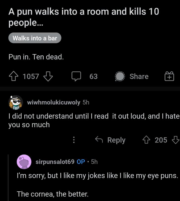 A pun walks into a room and kills 10 people Punin Ten dead Hws7dy 63 BUEIE P 5 wiwhmolukicuwoly 5h I did not understand until I read it out loud and hate you so much S Reply 4 205 sirpunsalot69 OP 5h Im sorry but like my jokes like like my eye puns RLEECGEER G