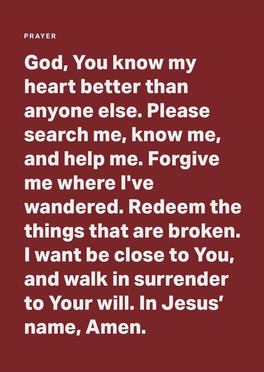 PRAYER God, You know my heart better than anyone else. Please search me, know me, and help me. Forgive me where I've wandered. Redeem the things that are broken. I want be close to You, and walk in surrender to Your will. In Jesus' name, Amen.