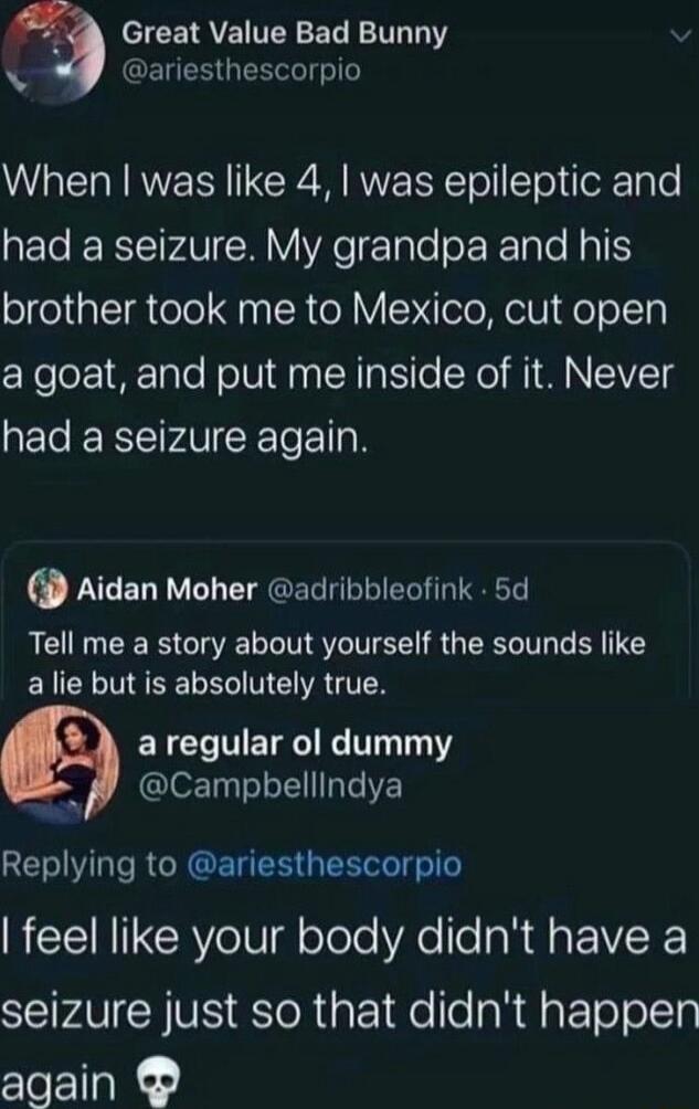 3 eICEIQVEI TN EL TR T N ENER ol e When was like 4 was epileptic and had a seizure My grandpa and his brother took me to Mexico cut open a goat and put me inside of it Never had a seizure again Aidan Moher adribbleofink 5d Tell me a story about yourself the sounds like alie but is absolutely true aregular ol dummy Campbellindya Replying to ariesthescorpio feel like your body didnt have a STV Y VIS