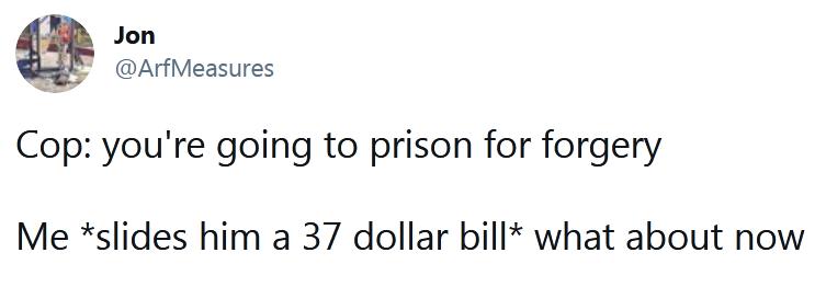 Jon ArfMeasures Cop youre going to prison for forgery Me slides him a 37 dollar bill what about now