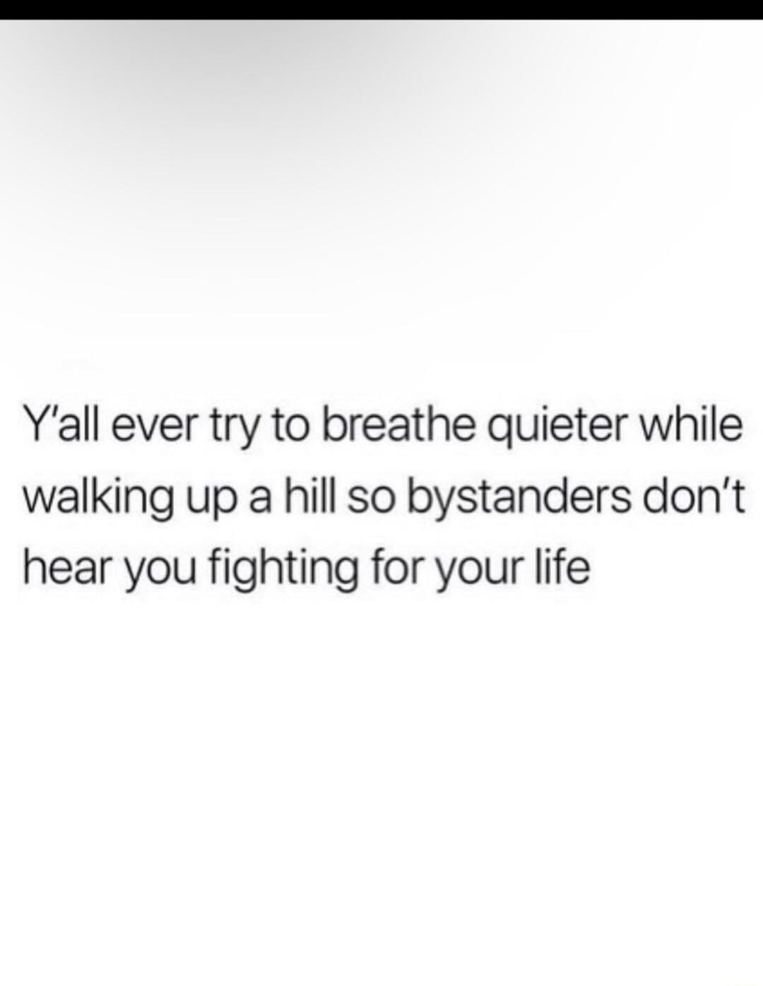 Yall ever try to breathe quieter while walking up a hill so bystanders dont hear you fighting for your life