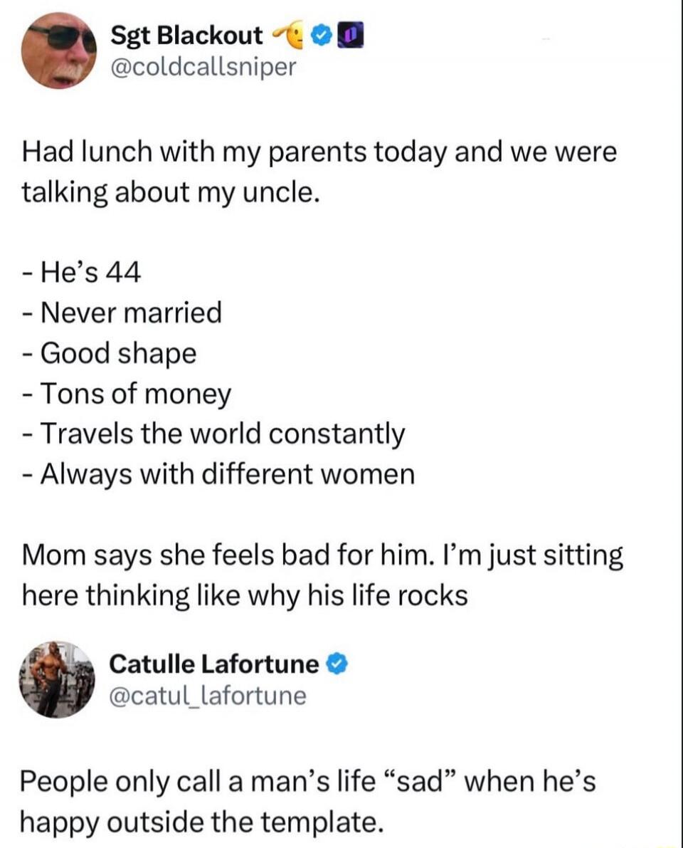 Sgt Blackout @coldcallsniper Had lunch with my parents today and we were talking about my uncle. He's 44, never married, good shape, tons of money, travels the world constantly, always with different women. Mom says she feels bad for him. I'm just sitting here thinking like why his life rocks. Catulle Lafortune @catul_lafortune People only call a m