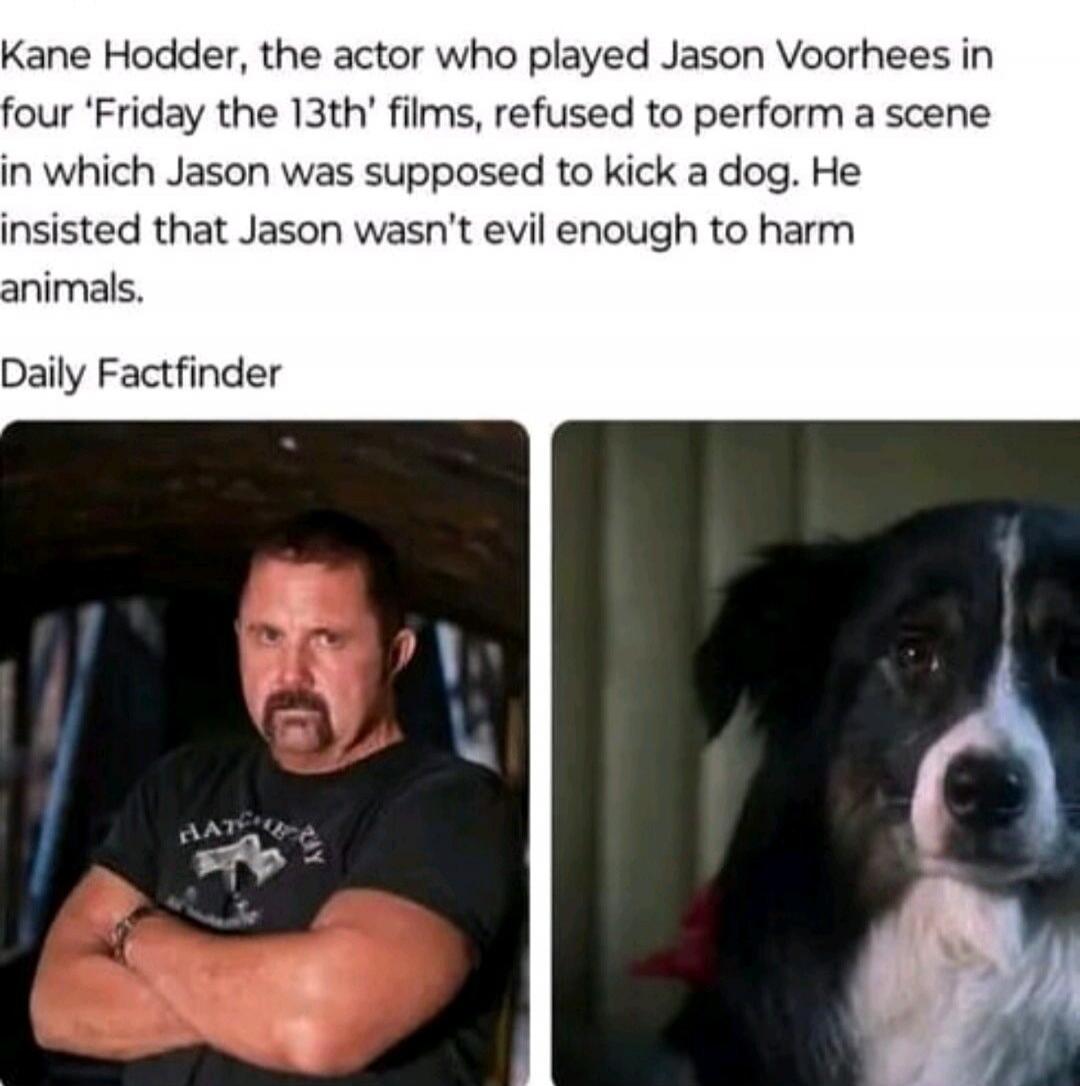 Kane Hodder, the actor who played Jason Voorhees in four 'Friday the 13th' films, refused to perform a scene in which Jason was supposed to kick a dog. He insisted that Jason wasn't evil enough to harm animals. Daily Factfinder
