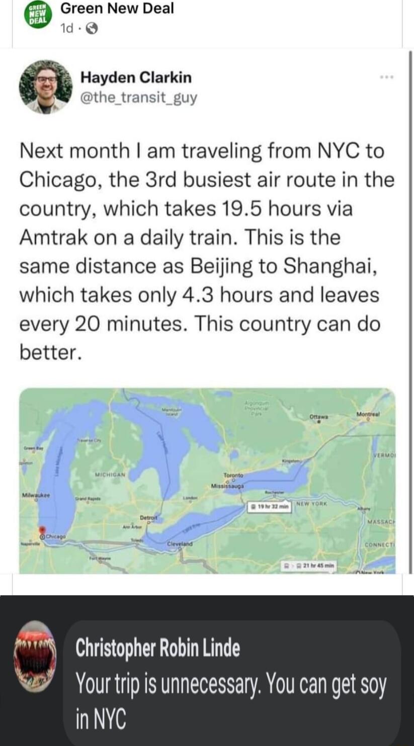 Green New Deal d Q Hayden Clarkin dthe_transit_guy Next month am traveling from NYC to Chicago the 3rd busiest air route in the country which takes 195 hours via Amtrak on a daily train This is the same distance as Beijing to Shanghai which takes only 43 hours and leaves every 20 minutes This country can do better Christopher Robin Linde Yourtrip is unnecessary You can get soy i