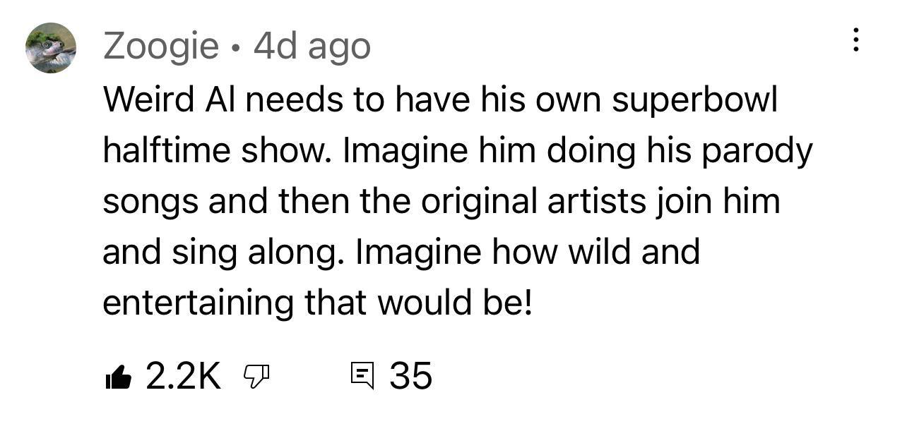 Zoogie 4d ago Weird Al needs to have his own superbowl halftime show Imagine him doing his parody songs and then the original artists join him and sing along Imagine how wild and entertaining that would be i 22K 35