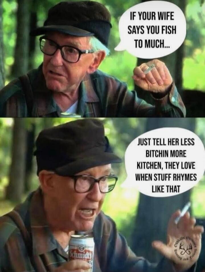 IF YOUR WIFE SAYS YOU FISH TO MUCH... JUST TELL HER LESS BITCHIN MORE KITCHEN, THEY LOVE WHEN STUFF RHYMES LIKE THAT