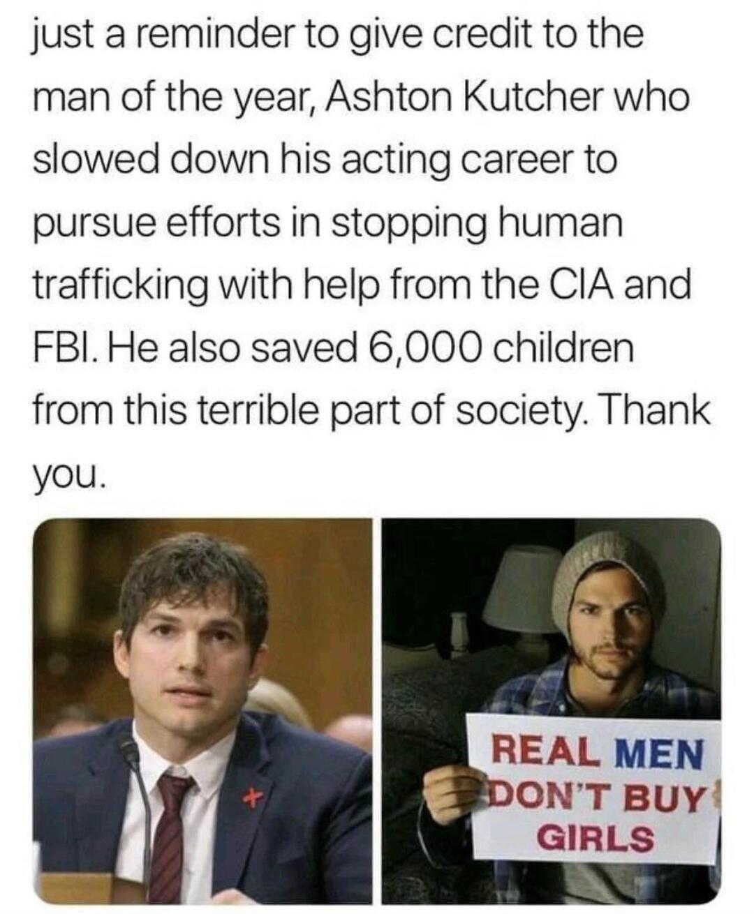 just a reminder to give credit to the man of the year Ashton Kutcher who slowed down his acting career to pursue efforts in stopping human trafficking with help from the CIA and FBI He also saved 6000 children from this terrible part of society Thank you