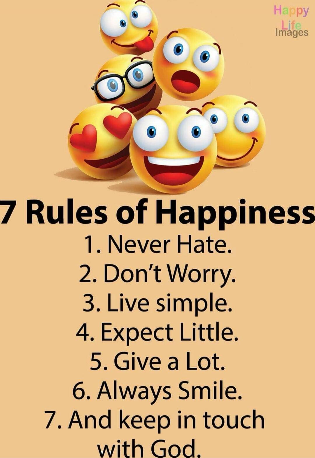 7 Rules of Happiness\n1. Never Hate.\n2. Don’t Worry.\n3. Live simple.\n4. Expect Little.\n5. Give a Lot.\n6. Always Smile.\n7. And keep in touch with God.