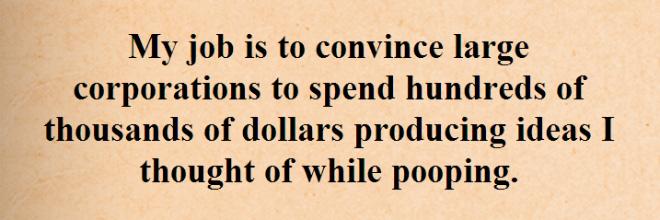 My job is to convince large corporations to spend hundreds of thousands of dollars producing ideas I thought of while pooping
