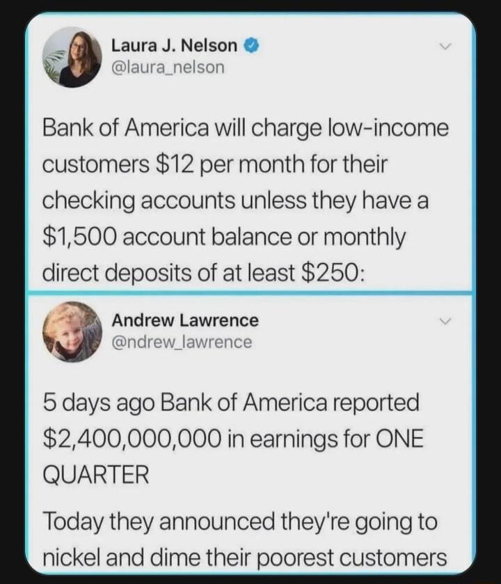 Laura J Nelson W laura_nelson Bank of America will charge low income customers 12 per month for their checking accounts unless they have a 1500 account balance or monthly direct deposits of at least 250 Andrew Lawrence 5 days ago Bank of America reported 2400000000 in earnings for ONE QUARTER Today they announced theyre going to nickel and dime their poorest customers