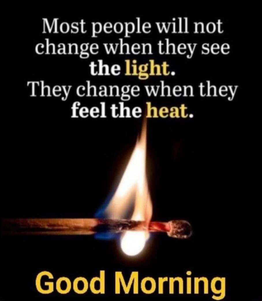 Most people will not change when they see the light. They change when they feel the heat. Good Morning