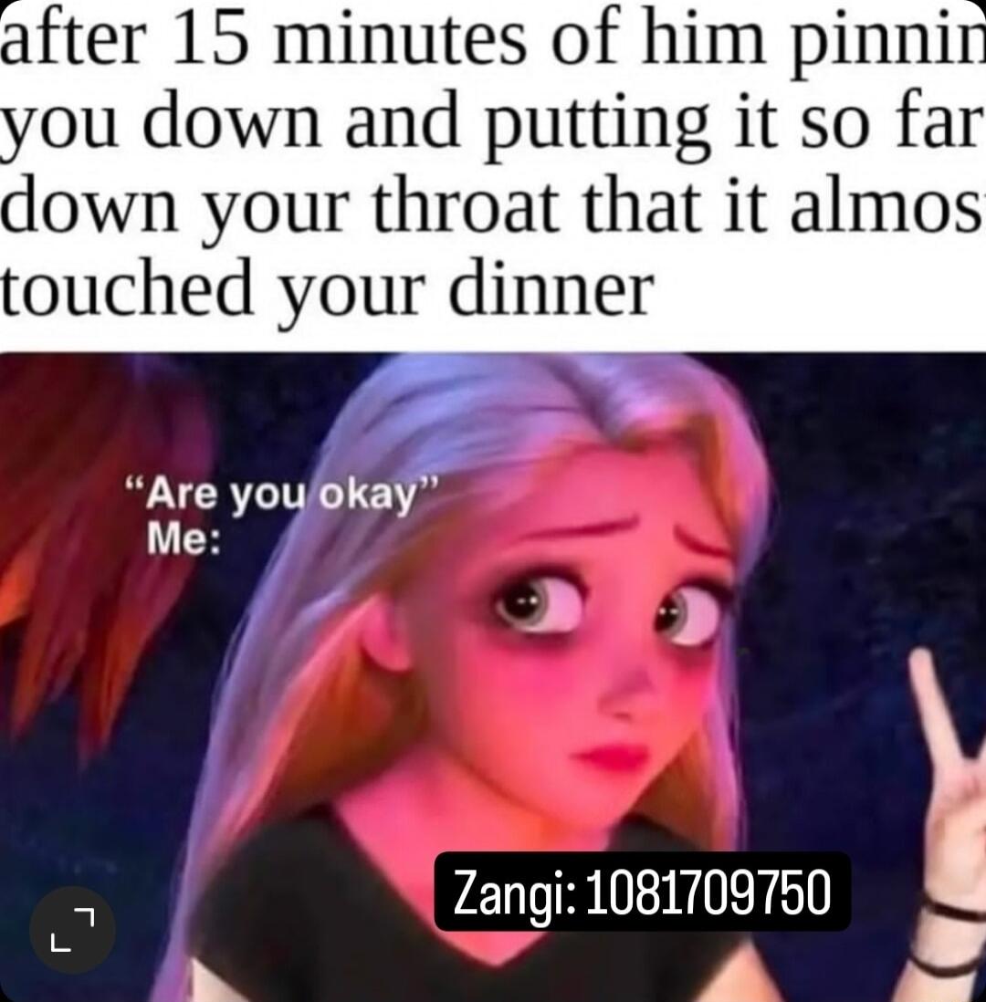 fter 15 minutes of him pinni you down and putting it so far down your throat that it almos ouched your dinner Are youokay Me 5 Zangi 1081709750 F O