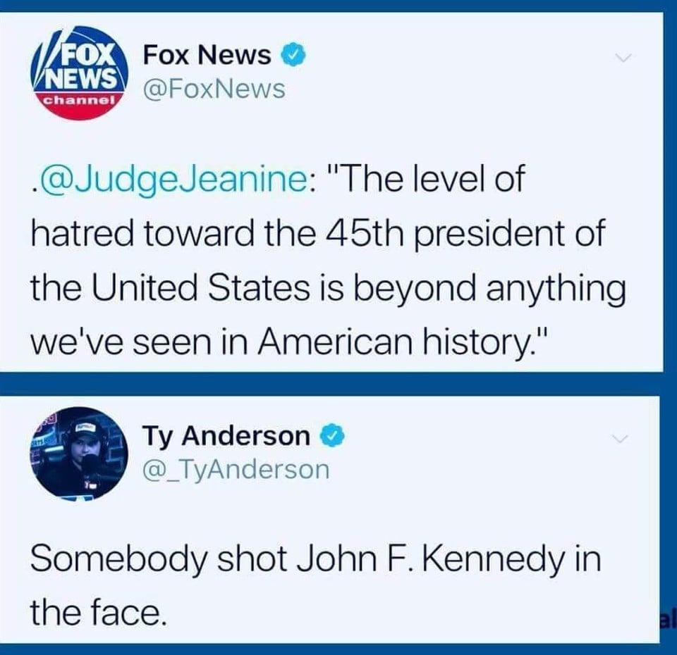 Fox News FoxNews JudgeJeanine The level of hatred toward the 45th president of the United States is beyond anything weve seen in American history Ty Anderson _TyAnderson Somebody shot John FKennedy in the face