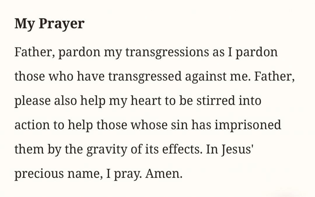 My Prayer Father, pardon my transgressions as I pardon those who have transgressed against me. Father, please also help my heart to be stirred into action to help those whose sin has imprisoned them by the gravity of its effects. In Jesus' precious name, I pray. Amen.