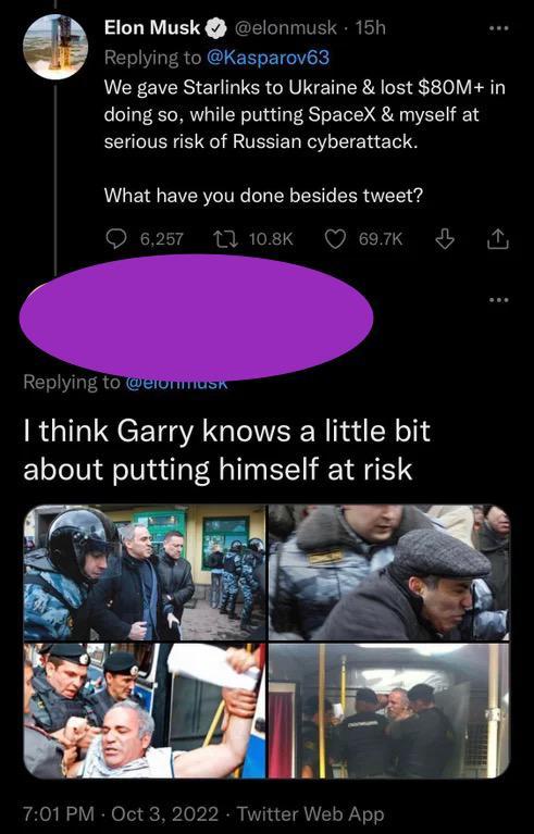 nmusk 15h Elon Musk Replying to Kasparov3 We gave Starlinks to Ukraine lost 80M in doing so while putting SpaceX myself at serious risk of Russian cyberattack What have you done besides tweet Q625 M08k Qeork A Replying to CTOMMEER think Garry knows a little bit about putting himself at risk 701PM Oct 3 21 Twitter Web App