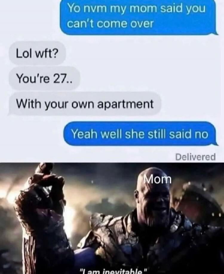 Yo nvm my mom said you can't come over. Lol wft? You're 27.. With your own apartment. Yeah well she still said no. Delivered. Mom. I am inevitable.
