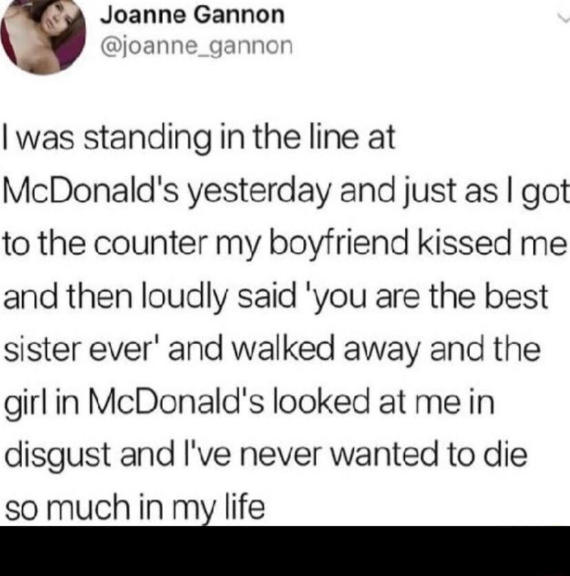 Joanne Gannon joanne_gannor was standing in the line at McDonalds yesterday and just as got to the counter my boyfriend kissed me and then loudly said you are the best sister ever and walked away and the girlin McDonalds looked at me in disgust and Ive never wanted to die so much in mi life