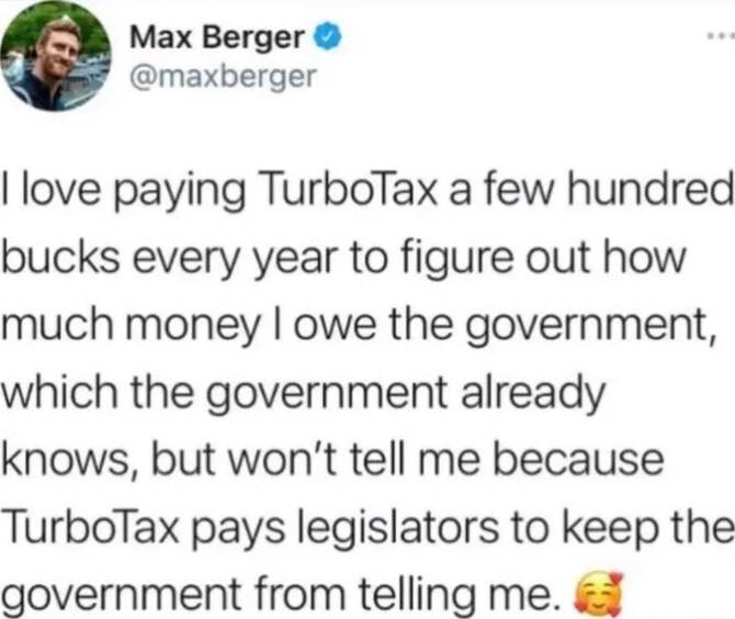 Max Berger maxberger love paying TurboTax a few hundred bucks every year to figure out how much money owe the government which the government already knows but wont tell me because TurboTax pays legislators to keep the government from telling me