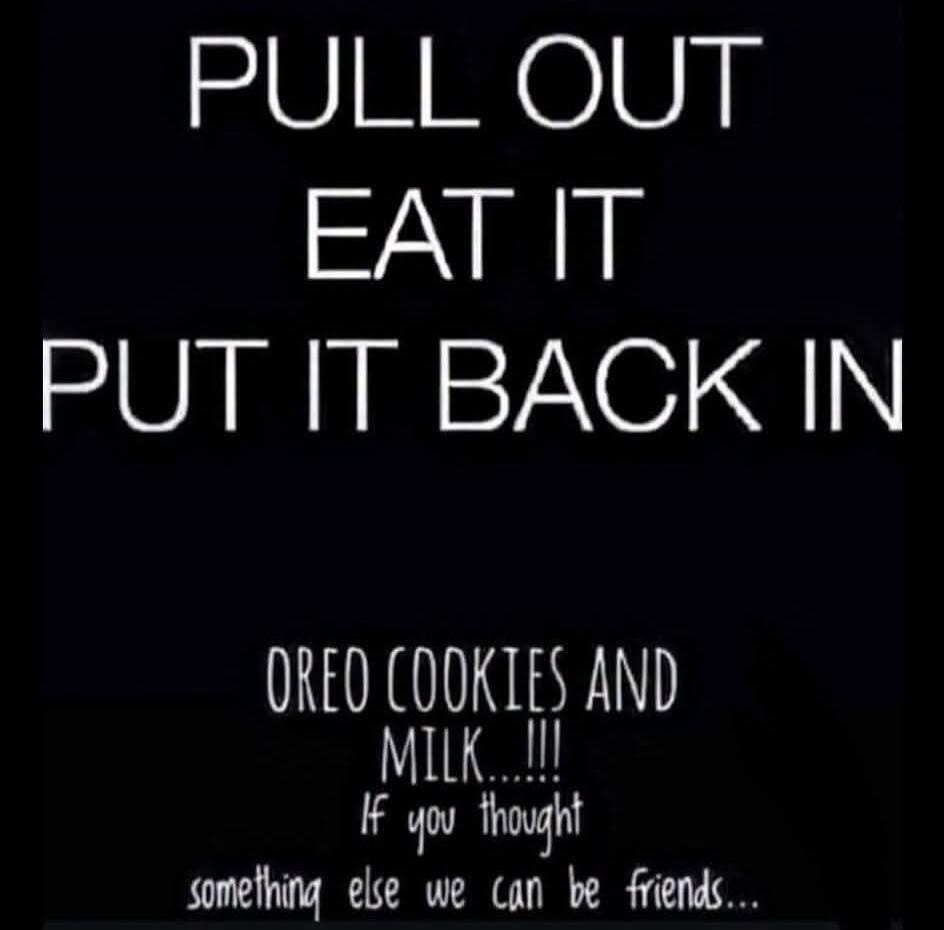 PULL OUT EAT IT PUT IT BACK IN OREO COOKIES AND MILK!!! If you thought something else we can be friends...