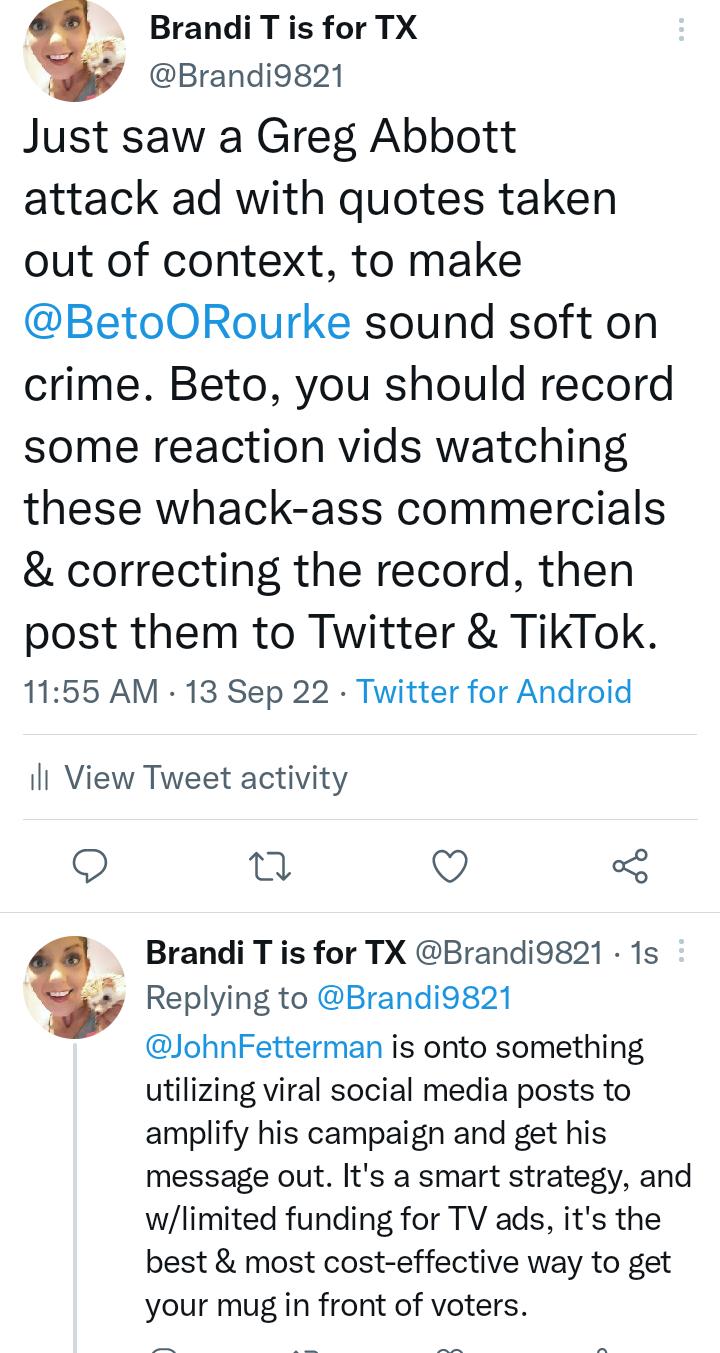 Brandi T is for TX Brandi9821 Just saw a Greg Abbott attack ad with quotes taken out of context to make BetoORourke sound soft on crime Beto you should record some reaction vids watching these whack ass commercials correcting the record then post them to Twitter TikTok 1155 AM 13 Sep 22 Twitter for Android il View Tweet activity Q T Q 3 Brandi T is for TX Brandi9g21 1s Replying to Brandi9g21 JohnF