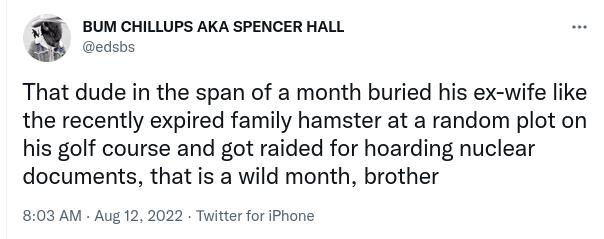BUM CHILLUPS AKA SPENCER HALL edsbs That dude in the span of a month buried his ex wife like the recently expired family hamster at a random plot on his golf course and got raided for hoarding nuclear documents that is a wild month brother 803 AM Aug 12 2022 Twitter for iPhone