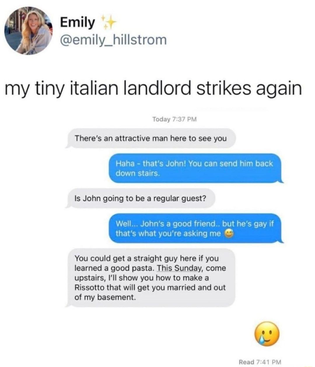 Emily emily_hillstrom my tiny italian landlord strikes again Today 737 PM Theres an attractive man here to see you You could get a straight guy here if you learned a good pasta This Sunday come upstairs Ill show you how to make a Rissotto that will get you married and out of my basement Read 741 PM