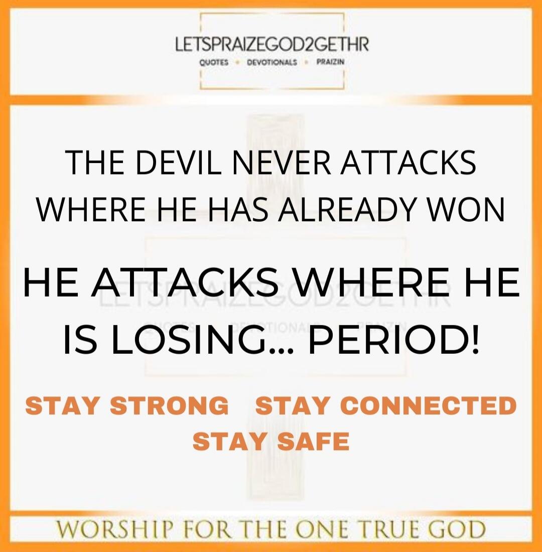 LETSPRAIZEGOD2GETHR QUOTES • DEVOTIONALS • PRAIZIN THE DEVIL NEVER ATTACKS WHERE HE HAS ALREADY WON HE ATTACKS WHERE HE IS LOSING... PERIOD! STAY STRONG STAY CONNECTED STAY SAFE WORSHIP FOR THE ONE TRUE GOD