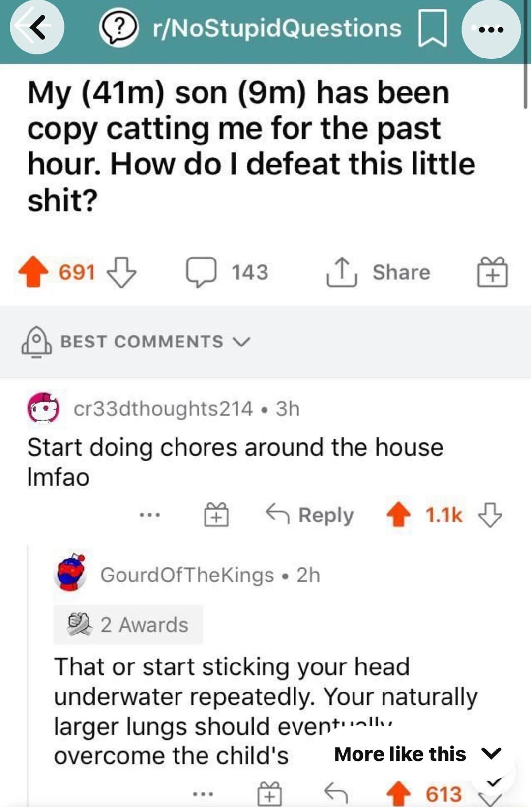 LIS TR eNES L Il My 41m son 9m has been copy catting me for the past hour How do defeat this little shit Q60 D T share 3 BEST COMMENTS v cr3sdthoughts214 3h Start doing chores around the house Imfao S Reply 4 11k GourdOfTheKings 2h 3 2 Awards That or start sticking your head underwater repeatedly Your naturally larger lungs should event t overcome the childs Morelike this v S 613